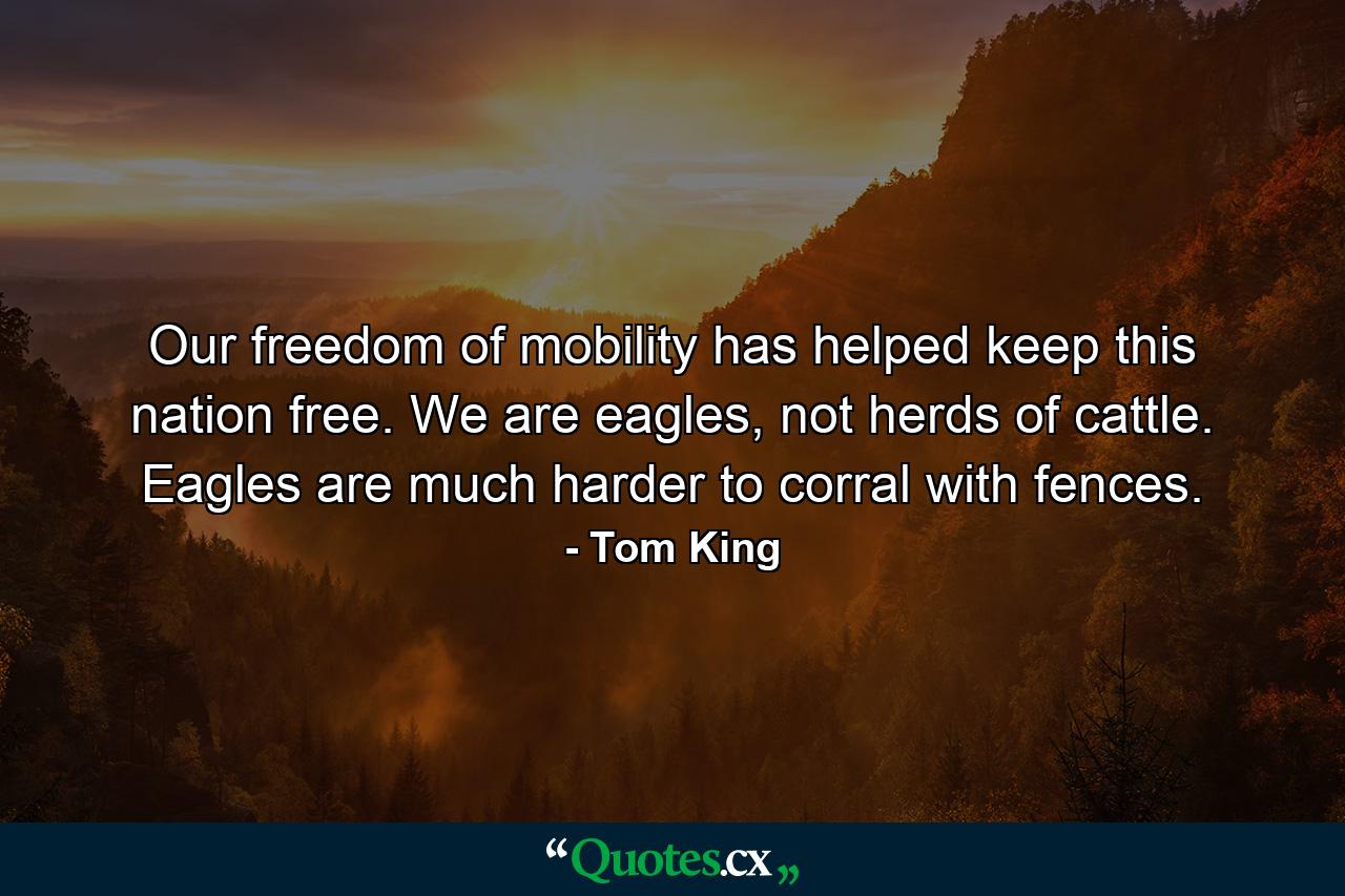 Our freedom of mobility has helped keep this nation free. We are eagles, not herds of cattle. Eagles are much harder to corral with fences. - Quote by Tom King