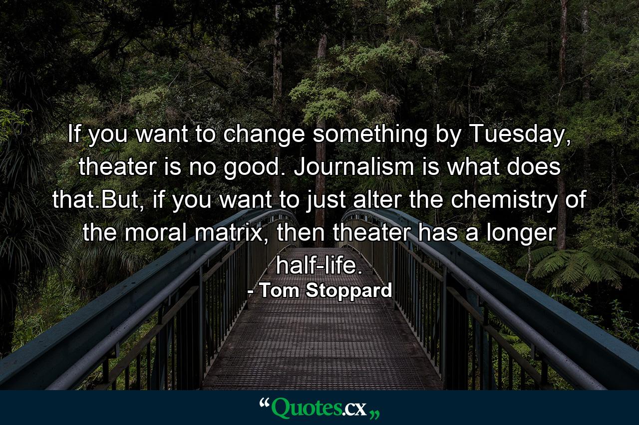 If you want to change something by Tuesday, theater is no good. Journalism is what does that.But, if you want to just alter the chemistry of the moral matrix, then theater has a longer half-life. - Quote by Tom Stoppard