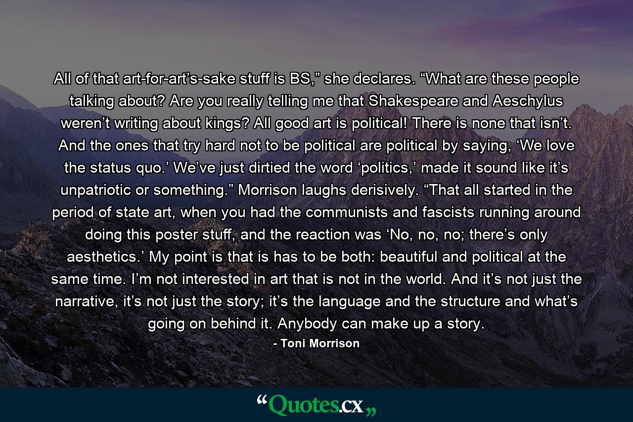 All of that art-for-art’s-sake stuff is BS,” she declares. “What are these people talking about? Are you really telling me that Shakespeare and Aeschylus weren’t writing about kings? All good art is political! There is none that isn’t. And the ones that try hard not to be political are political by saying, ‘We love the status quo.’ We’ve just dirtied the word ‘politics,’ made it sound like it’s unpatriotic or something.” Morrison laughs derisively. “That all started in the period of state art, when you had the communists and fascists running around doing this poster stuff, and the reaction was ‘No, no, no; there’s only aesthetics.’ My point is that is has to be both: beautiful and political at the same time. I’m not interested in art that is not in the world. And it’s not just the narrative, it’s not just the story; it’s the language and the structure and what’s going on behind it. Anybody can make up a story. - Quote by Toni Morrison