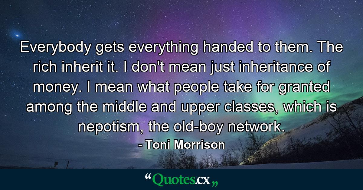 Everybody gets everything handed to them. The rich inherit it. I don't mean just inheritance of money. I mean what people take for granted among the middle and upper classes, which is nepotism, the old-boy network. - Quote by Toni Morrison