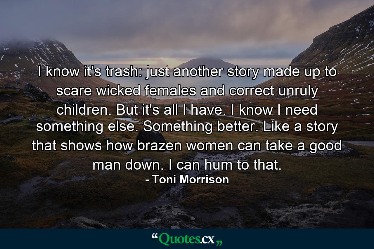 I know it's trash: just another story made up to scare wicked females and correct unruly children. But it's all I have. I know I need something else. Something better. Like a story that shows how brazen women can take a good man down. I can hum to that. - Quote by Toni Morrison