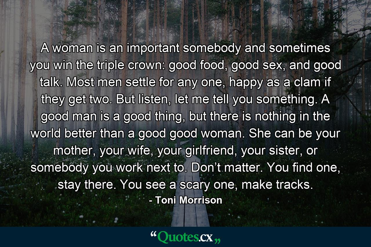 A woman is an important somebody and sometimes you win the triple crown: good food, good sex, and good talk. Most men settle for any one, happy as a clam if they get two. But listen, let me tell you something. A good man is a good thing, but there is nothing in the world better than a good good woman. She can be your mother, your wife, your girlfriend, your sister, or somebody you work next to. Don’t matter. You find one, stay there. You see a scary one, make tracks. - Quote by Toni Morrison