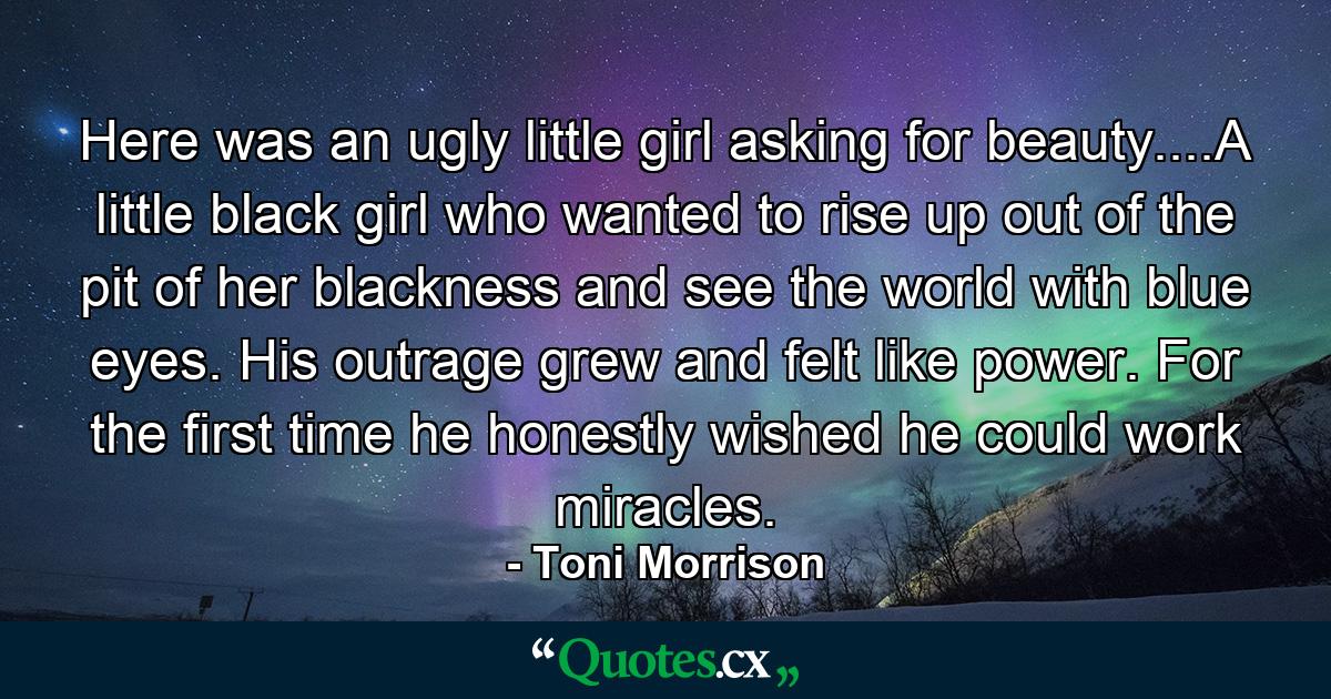 Here was an ugly little girl asking for beauty....A little black girl who wanted to rise up out of the pit of her blackness and see the world with blue eyes. His outrage grew and felt like power. For the first time he honestly wished he could work miracles. - Quote by Toni Morrison