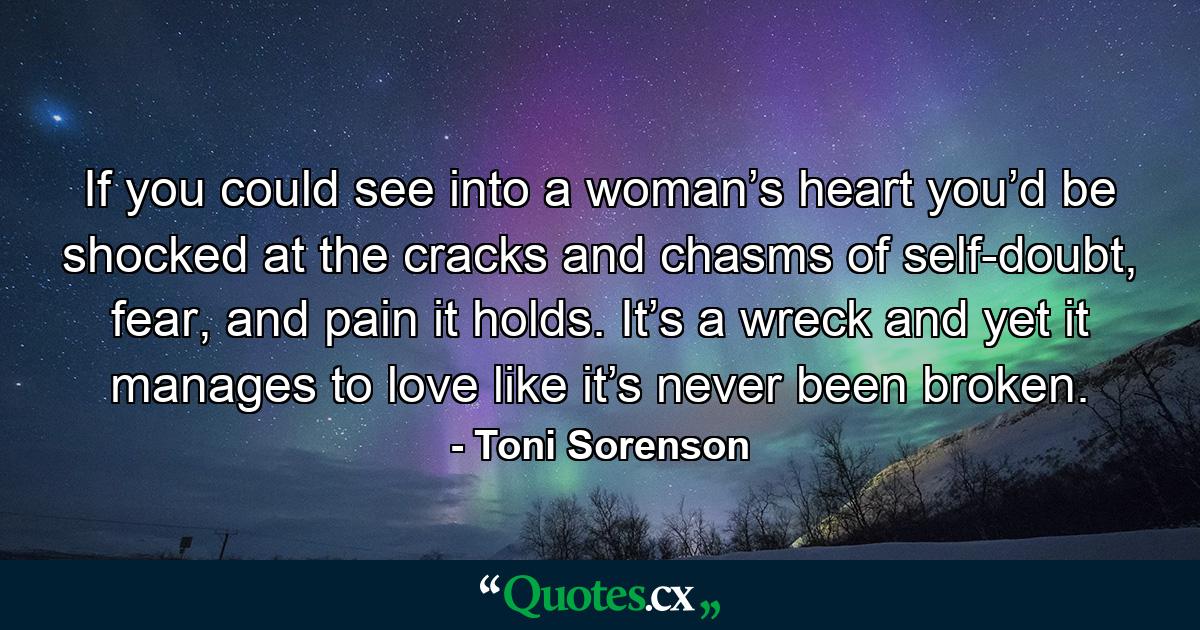 If you could see into a woman’s heart you’d be shocked at the cracks and chasms of self-doubt, fear, and pain it holds. It’s a wreck and yet it manages to love like it’s never been broken. - Quote by Toni Sorenson