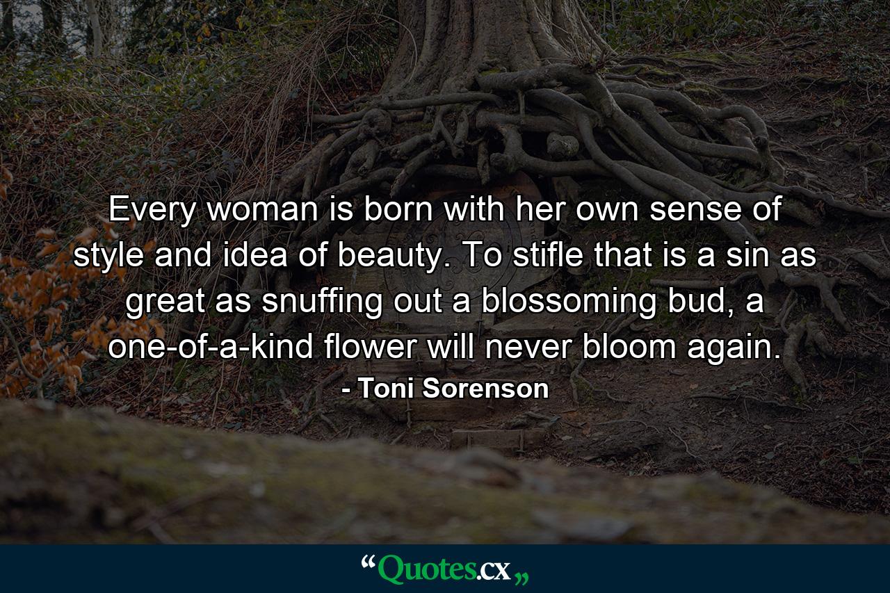 Every woman is born with her own sense of style and idea of beauty. To stifle that is a sin as great as snuffing out a blossoming bud, a one-of-a-kind flower will never bloom again. - Quote by Toni Sorenson