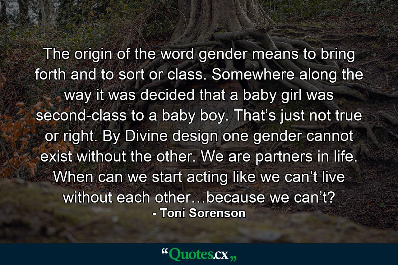 The origin of the word gender means to bring forth and to sort or class. Somewhere along the way it was decided that a baby girl was second-class to a baby boy. That’s just not true or right. By Divine design one gender cannot exist without the other. We are partners in life. When can we start acting like we can’t live without each other…because we can’t? - Quote by Toni Sorenson