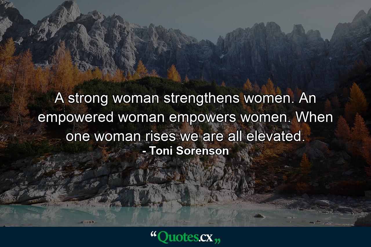 A strong woman strengthens women. An empowered woman empowers women. When one woman rises we are all elevated. - Quote by Toni Sorenson