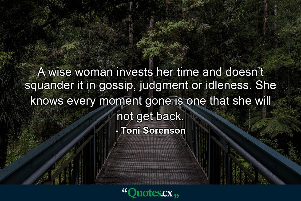 A wise woman invests her time and doesn’t squander it in gossip, judgment or idleness. She knows every moment gone is one that she will not get back. - Quote by Toni Sorenson