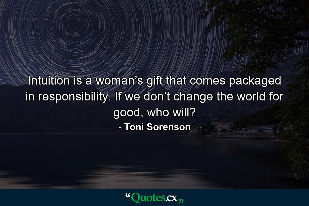 Intuition is a woman’s gift that comes packaged in responsibility. If we don’t change the world for good, who will? - Quote by Toni Sorenson