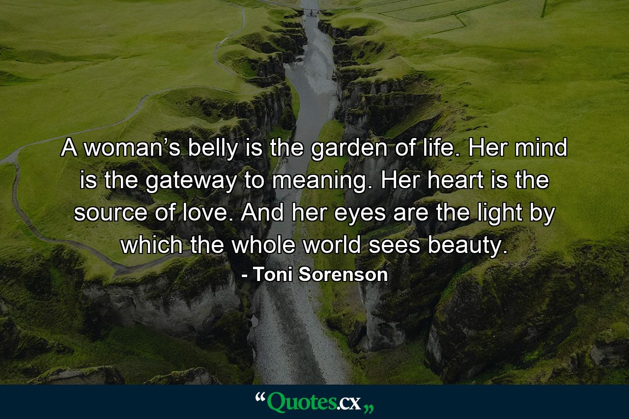 A woman’s belly is the garden of life. Her mind is the gateway to meaning. Her heart is the source of love. And her eyes are the light by which the whole world sees beauty. - Quote by Toni Sorenson