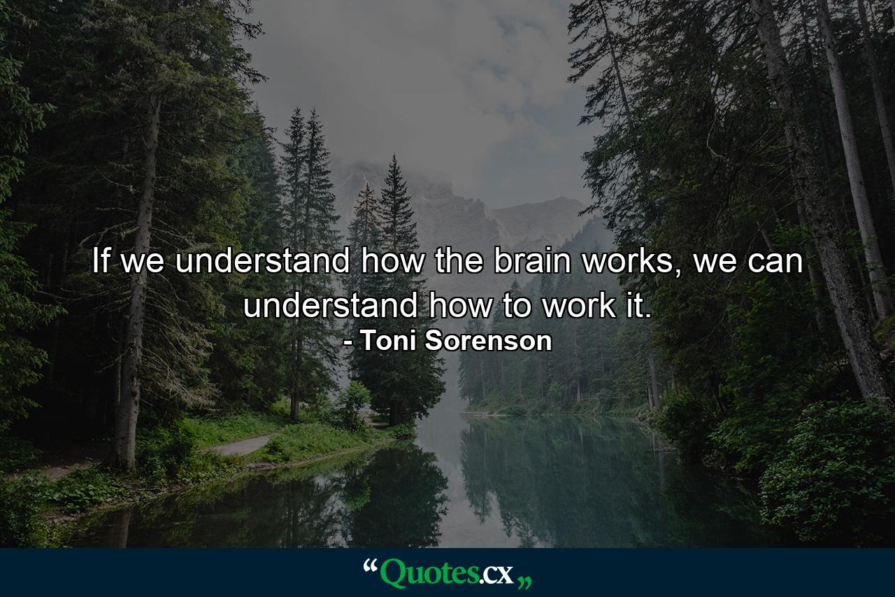 If we understand how the brain works, we can understand how to work it. - Quote by Toni Sorenson