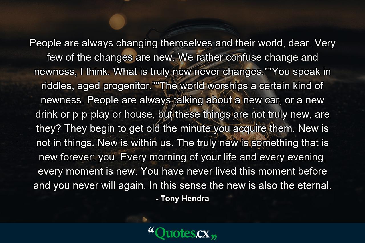 People are always changing themselves and their world, dear. Very few of the changes are new. We rather confuse change and newness, I think. What is truly new never changes.