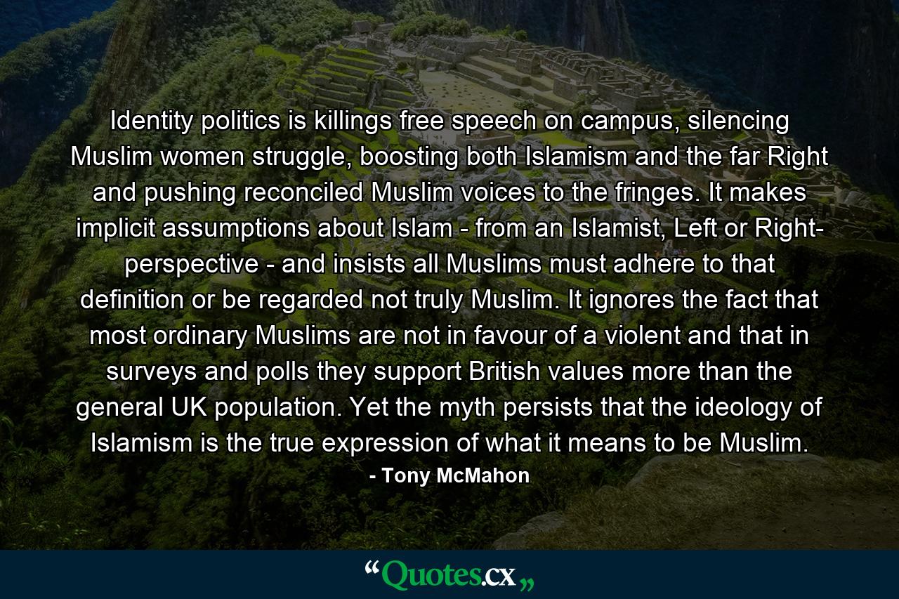 Identity politics is killings free speech on campus, silencing Muslim women struggle, boosting both Islamism and the far Right and pushing reconciled Muslim voices to the fringes. It makes implicit assumptions about Islam - from an Islamist, Left or Right- perspective - and insists all Muslims must adhere to that definition or be regarded not truly Muslim. It ignores the fact that most ordinary Muslims are not in favour of a violent and that in surveys and polls they support British values more than the general UK population. Yet the myth persists that the ideology of Islamism is the true expression of what it means to be Muslim. - Quote by Tony McMahon