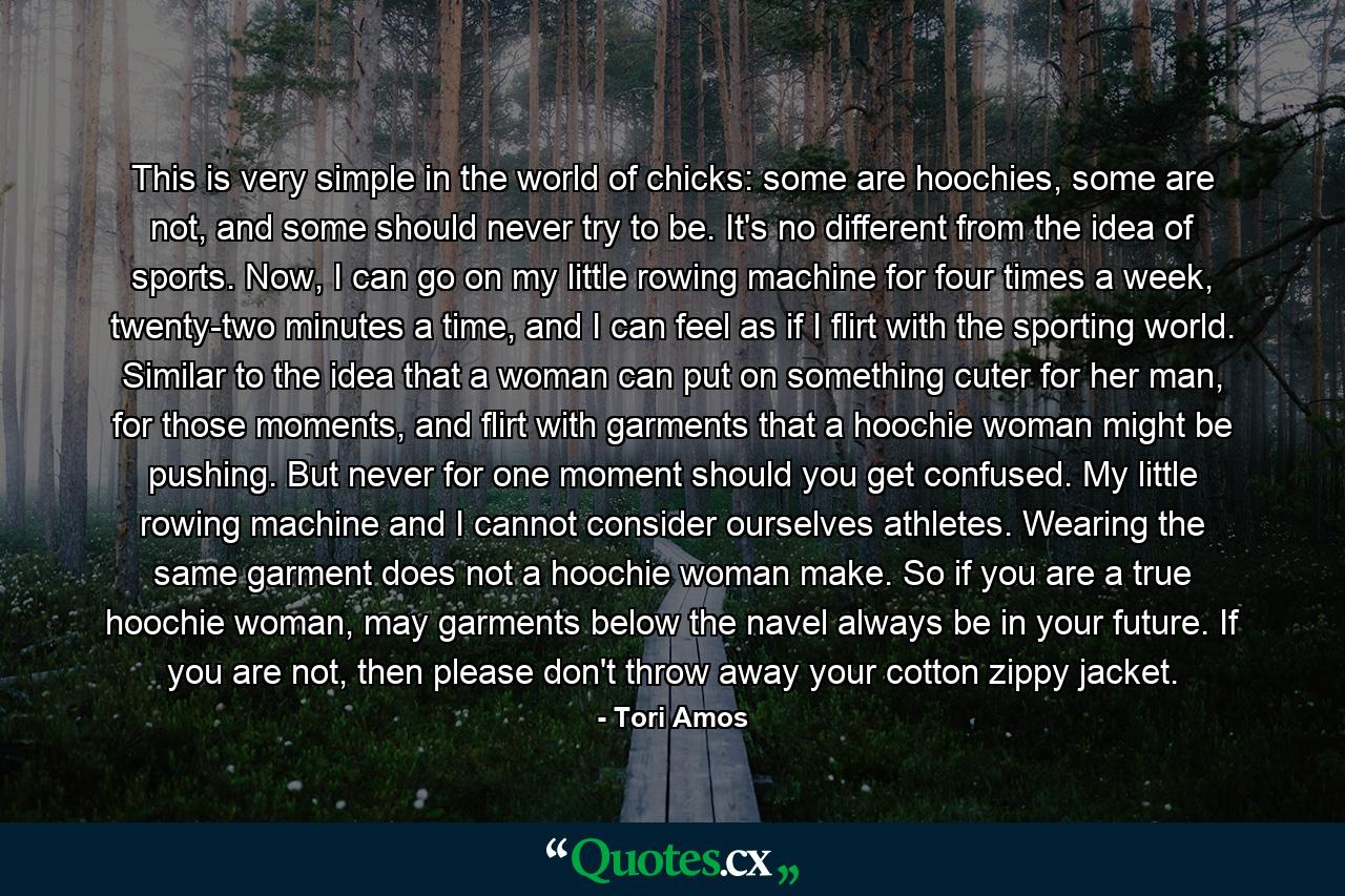 This is very simple in the world of chicks: some are hoochies, some are not, and some should never try to be. It's no different from the idea of sports. Now, I can go on my little rowing machine for four times a week, twenty-two minutes a time, and I can feel as if I flirt with the sporting world. Similar to the idea that a woman can put on something cuter for her man, for those moments, and flirt with garments that a hoochie woman might be pushing. But never for one moment should you get confused. My little rowing machine and I cannot consider ourselves athletes. Wearing the same garment does not a hoochie woman make. So if you are a true hoochie woman, may garments below the navel always be in your future. If you are not, then please don't throw away your cotton zippy jacket. - Quote by Tori Amos