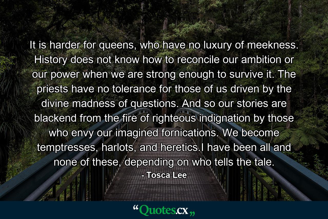 It is harder for queens, who have no luxury of meekness. History does not know how to reconcile our ambition or our power when we are strong enough to survive it. The priests have no tolerance for those of us driven by the divine madness of questions. And so our stories are blackend from the fire of righteous indignation by those who envy our imagined fornications. We become temptresses, harlots, and heretics.I have been all and none of these, depending on who tells the tale. - Quote by Tosca Lee