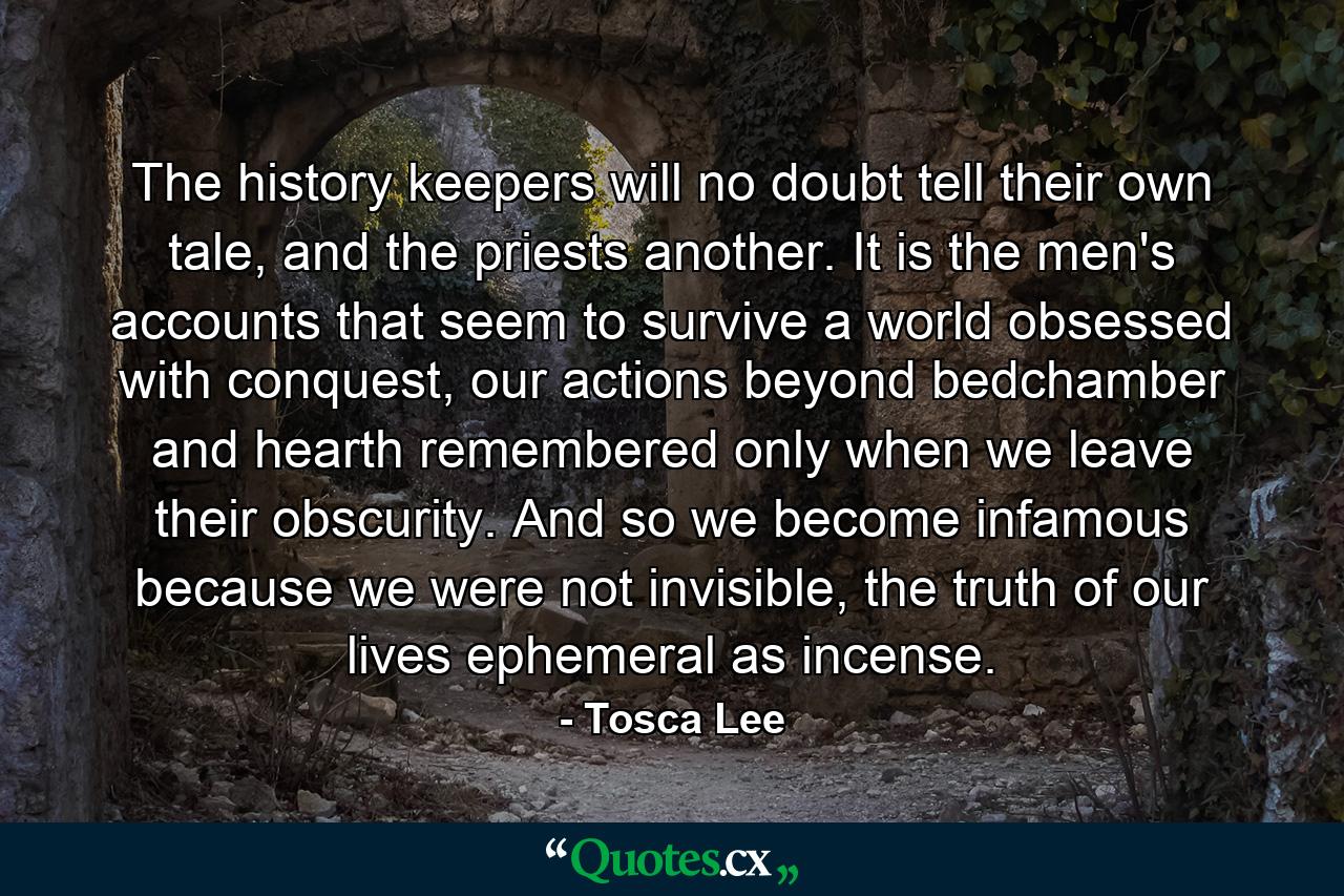 The history keepers will no doubt tell their own tale, and the priests another. It is the men's accounts that seem to survive a world obsessed with conquest, our actions beyond bedchamber and hearth remembered only when we leave their obscurity. And so we become infamous because we were not invisible, the truth of our lives ephemeral as incense. - Quote by Tosca Lee