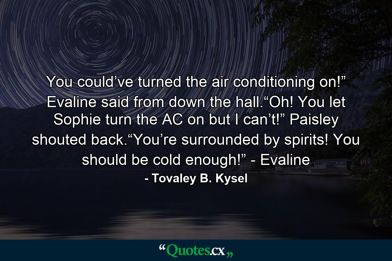 You could’ve turned the air conditioning on!” Evaline said from down the hall.“Oh! You let Sophie turn the AC on but I can’t!” Paisley shouted back.“You’re surrounded by spirits! You should be cold enough!” - Evaline - Quote by Tovaley B. Kysel