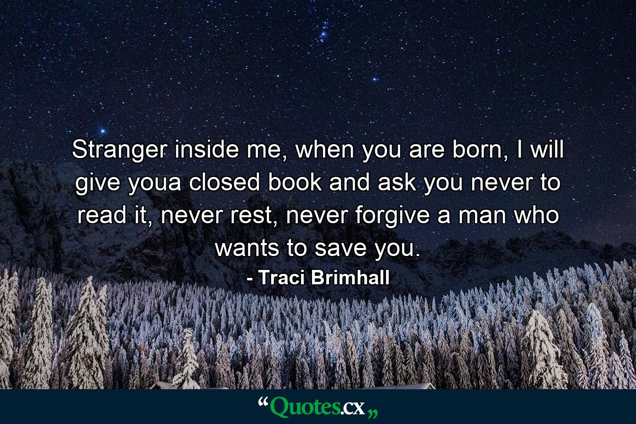 Stranger inside me, when you are born, I will give youa closed book and ask you never to read it, never rest, never forgive a man who wants to save you. - Quote by Traci Brimhall