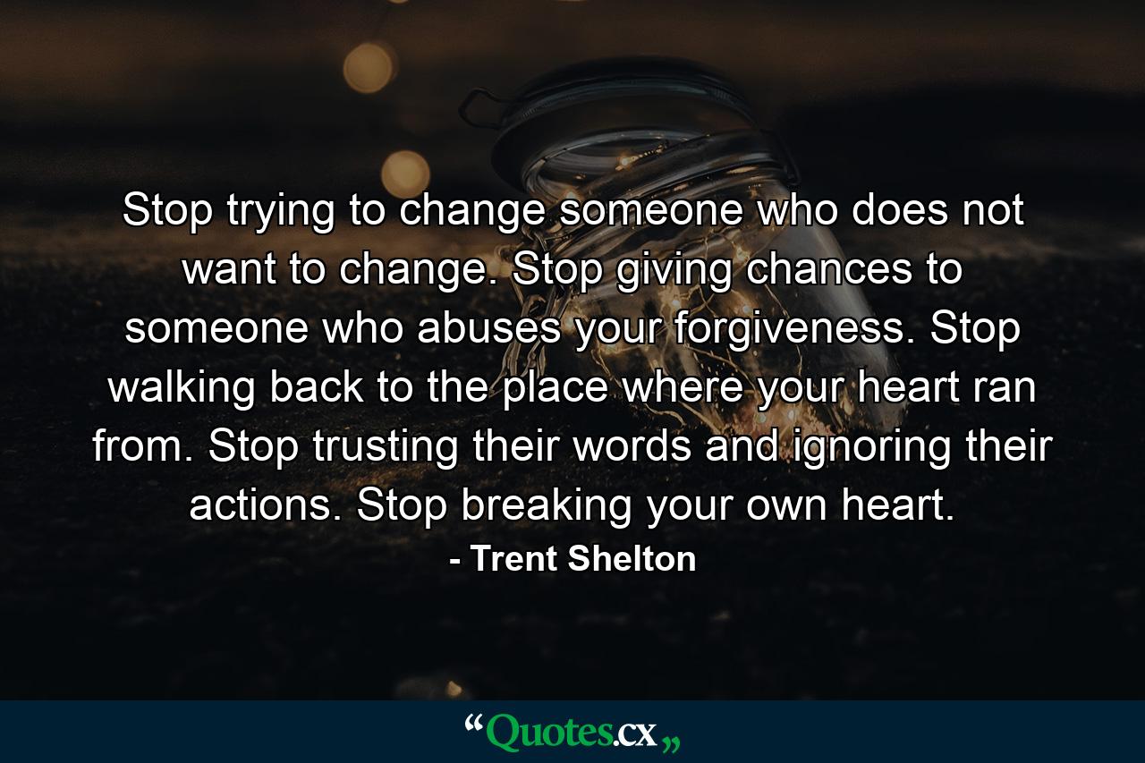 Stop trying to change someone who does not want to change. Stop giving chances to someone who abuses your forgiveness. Stop walking back to the place where your heart ran from. Stop trusting their words and ignoring their actions. Stop breaking your own heart. - Quote by Trent Shelton