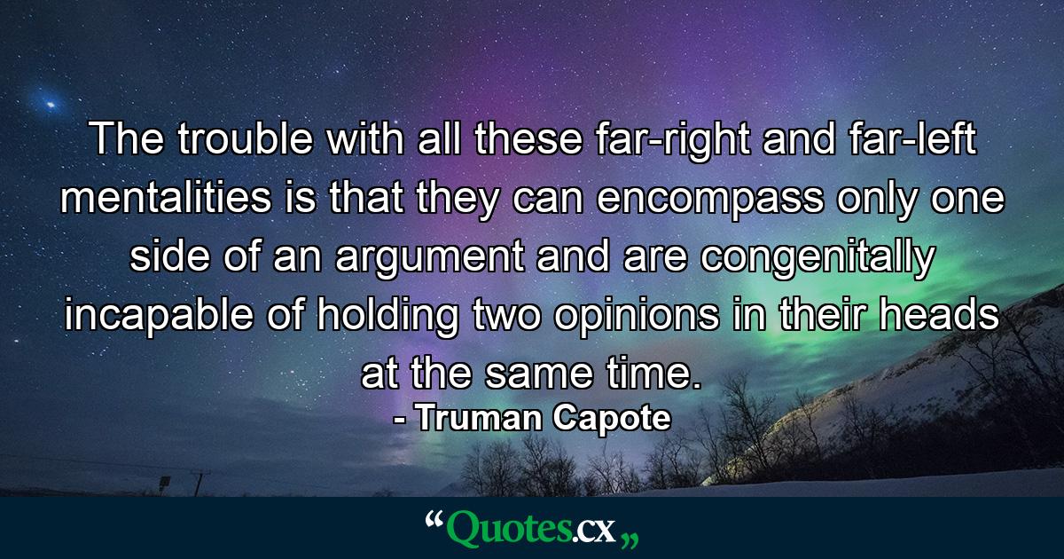 The trouble with all these far-right and far-left mentalities is that they can encompass only one side of an argument and are congenitally incapable of holding two opinions in their heads at the same time. - Quote by Truman Capote