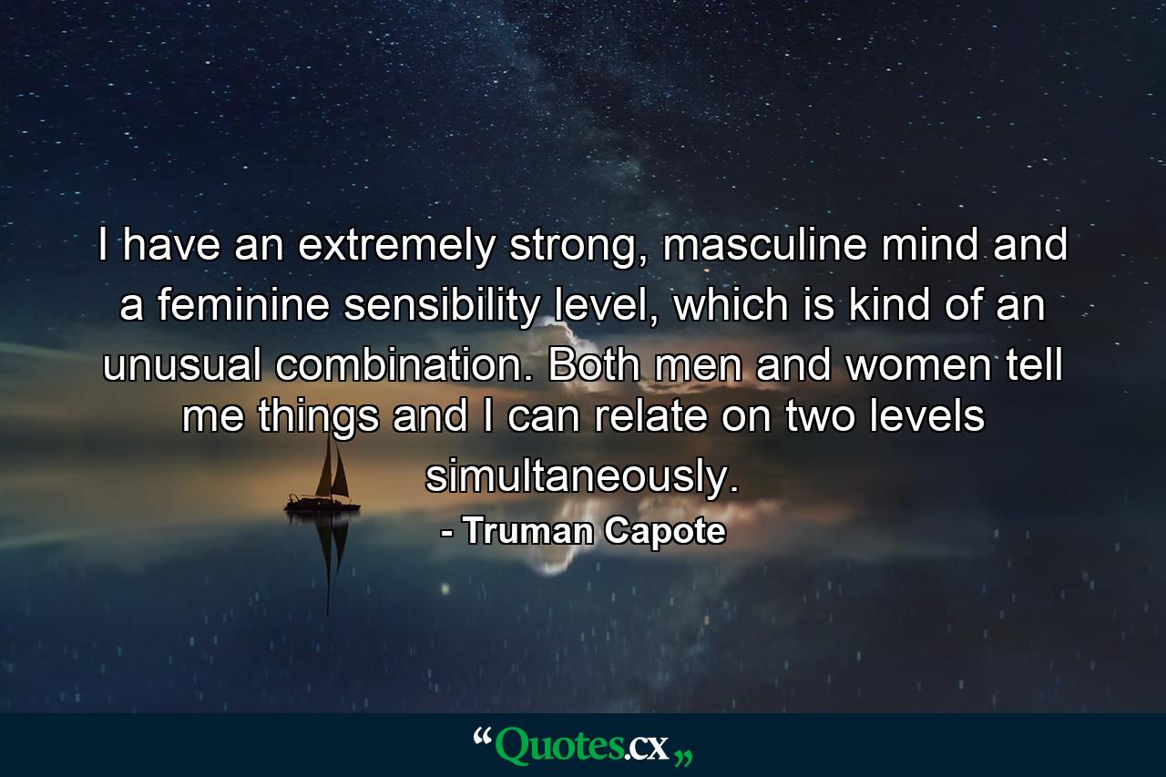 I have an extremely strong, masculine mind and a feminine sensibility level, which is kind of an unusual combination. Both men and women tell me things and I can relate on two levels simultaneously. - Quote by Truman Capote