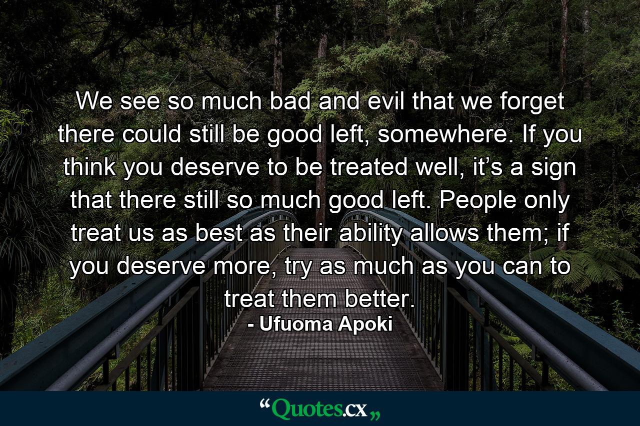 We see so much bad and evil that we forget there could still be good left, somewhere. If you think you deserve to be treated well, it’s a sign that there still so much good left. People only treat us as best as their ability allows them; if you deserve more, try as much as you can to treat them better. - Quote by Ufuoma Apoki