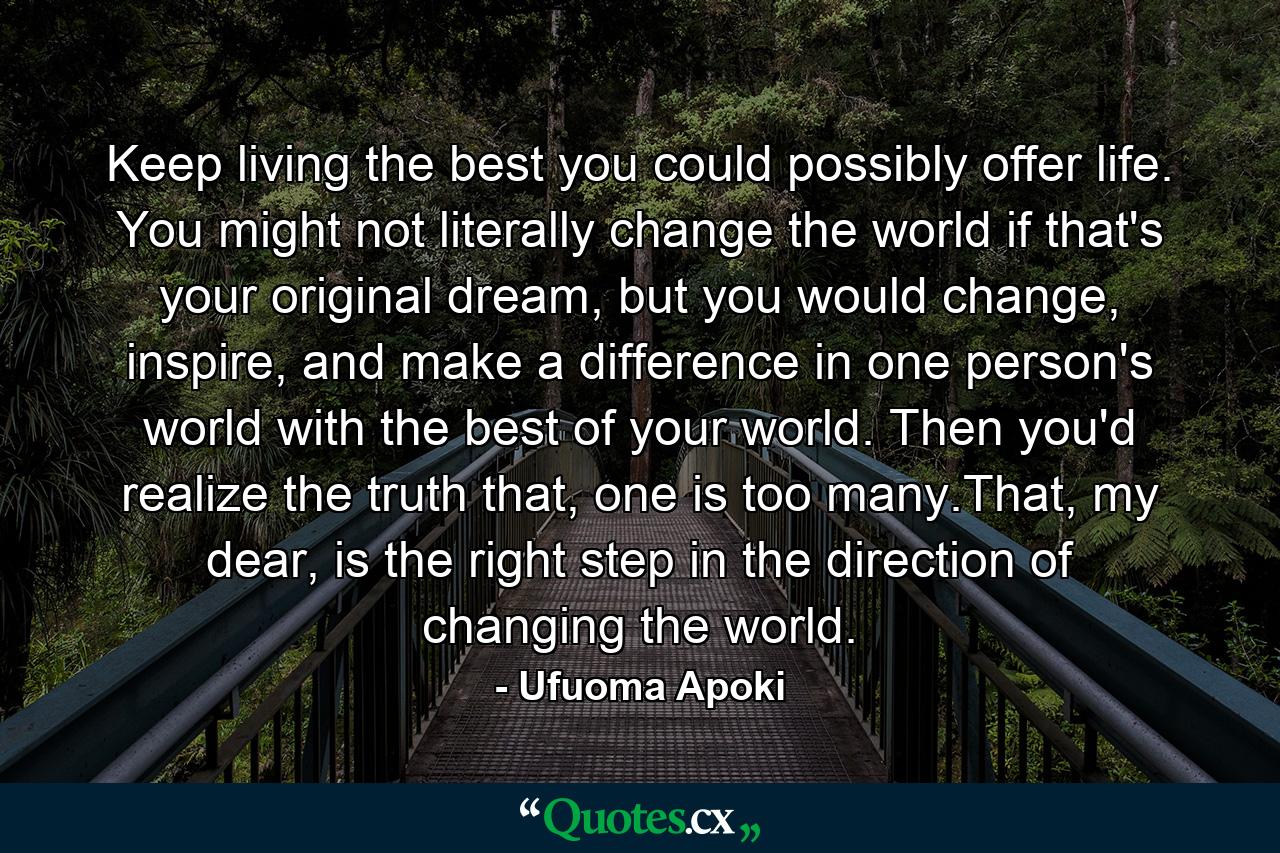 Keep living the best you could possibly offer life. You might not literally change the world if that's your original dream, but you would change, inspire, and make a difference in one person's world with the best of your world. Then you'd realize the truth that, one is too many.That, my dear, is the right step in the direction of changing the world. - Quote by Ufuoma Apoki