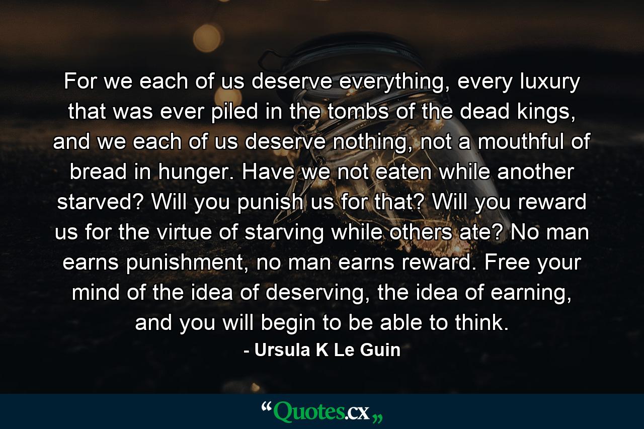 For we each of us deserve everything, every luxury that was ever piled in the tombs of the dead kings, and we each of us deserve nothing, not a mouthful of bread in hunger. Have we not eaten while another starved? Will you punish us for that? Will you reward us for the virtue of starving while others ate? No man earns punishment, no man earns reward. Free your mind of the idea of deserving, the idea of earning, and you will begin to be able to think. - Quote by Ursula K Le Guin