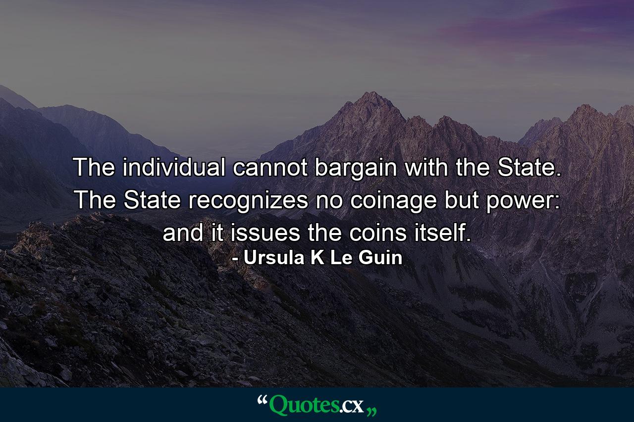 The individual cannot bargain with the State. The State recognizes no coinage but power: and it issues the coins itself. - Quote by Ursula K Le Guin