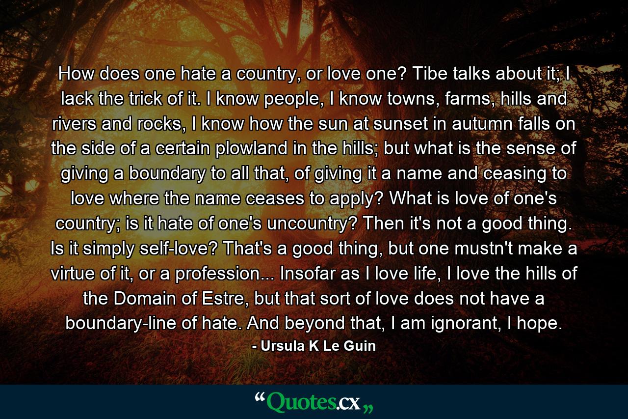 How does one hate a country, or love one? Tibe talks about it; I lack the trick of it. I know people, I know towns, farms, hills and rivers and rocks, I know how the sun at sunset in autumn falls on the side of a certain plowland in the hills; but what is the sense of giving a boundary to all that, of giving it a name and ceasing to love where the name ceases to apply? What is love of one's country; is it hate of one's uncountry? Then it's not a good thing. Is it simply self-love? That's a good thing, but one mustn't make a virtue of it, or a profession... Insofar as I love life, I love the hills of the Domain of Estre, but that sort of love does not have a boundary-line of hate. And beyond that, I am ignorant, I hope. - Quote by Ursula K Le Guin