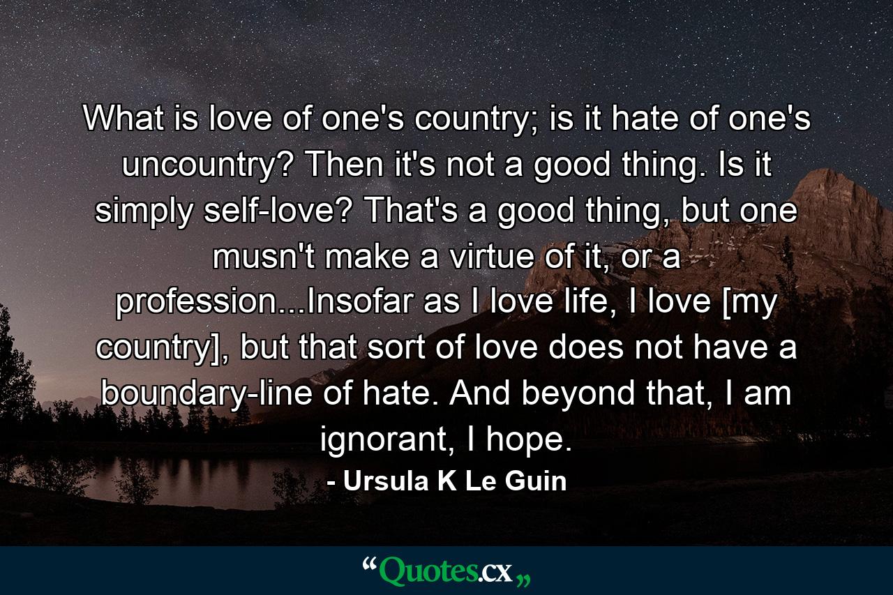 What is love of one's country; is it hate of one's uncountry? Then it's not a good thing. Is it simply self-love? That's a good thing, but one musn't make a virtue of it, or a profession...Insofar as I love life, I love [my country], but that sort of love does not have a boundary-line of hate. And beyond that, I am ignorant, I hope. - Quote by Ursula K Le Guin