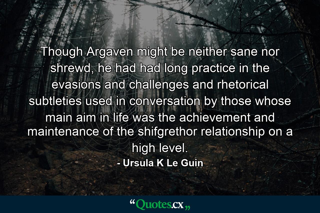 Though Argaven might be neither sane nor shrewd, he had had long practice in the evasions and challenges and rhetorical subtleties used in conversation by those whose main aim in life was the achievement and maintenance of the shifgrethor relationship on a high level. - Quote by Ursula K Le Guin