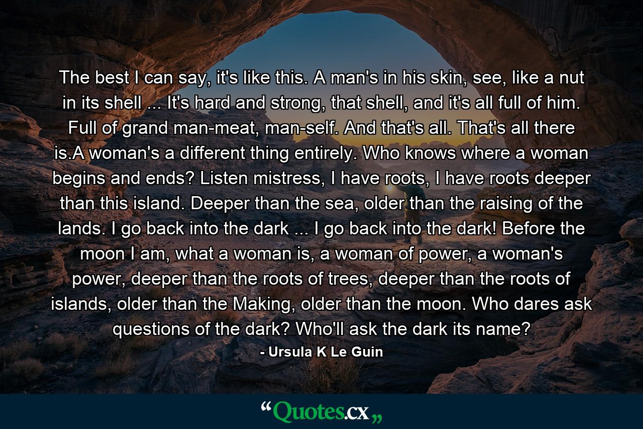 The best I can say, it's like this. A man's in his skin, see, like a nut in its shell ... It's hard and strong, that shell, and it's all full of him. Full of grand man-meat, man-self. And that's all. That's all there is.A woman's a different thing entirely. Who knows where a woman begins and ends? Listen mistress, I have roots, I have roots deeper than this island. Deeper than the sea, older than the raising of the lands. I go back into the dark ... I go back into the dark! Before the moon I am, what a woman is, a woman of power, a woman's power, deeper than the roots of trees, deeper than the roots of islands, older than the Making, older than the moon. Who dares ask questions of the dark? Who'll ask the dark its name? - Quote by Ursula K Le Guin