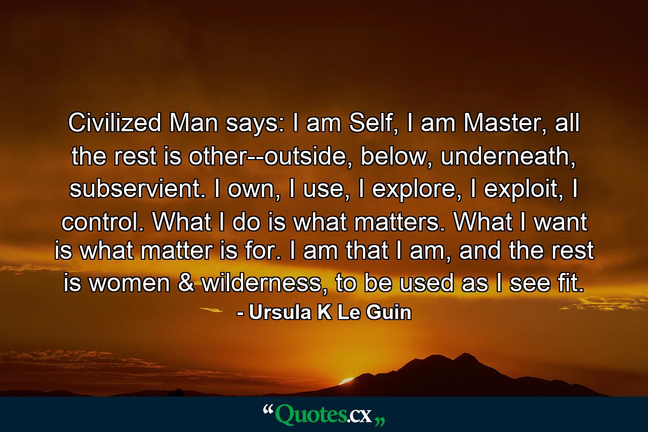 Civilized Man says: I am Self, I am Master, all the rest is other--outside, below, underneath, subservient. I own, I use, I explore, I exploit, I control. What I do is what matters. What I want is what matter is for. I am that I am, and the rest is women & wilderness, to be used as I see fit. - Quote by Ursula K Le Guin