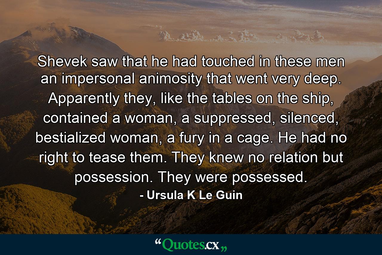 Shevek saw that he had touched in these men an impersonal animosity that went very deep. Apparently they, like the tables on the ship, contained a woman, a suppressed, silenced, bestialized woman, a fury in a cage. He had no right to tease them. They knew no relation but possession. They were possessed. - Quote by Ursula K Le Guin