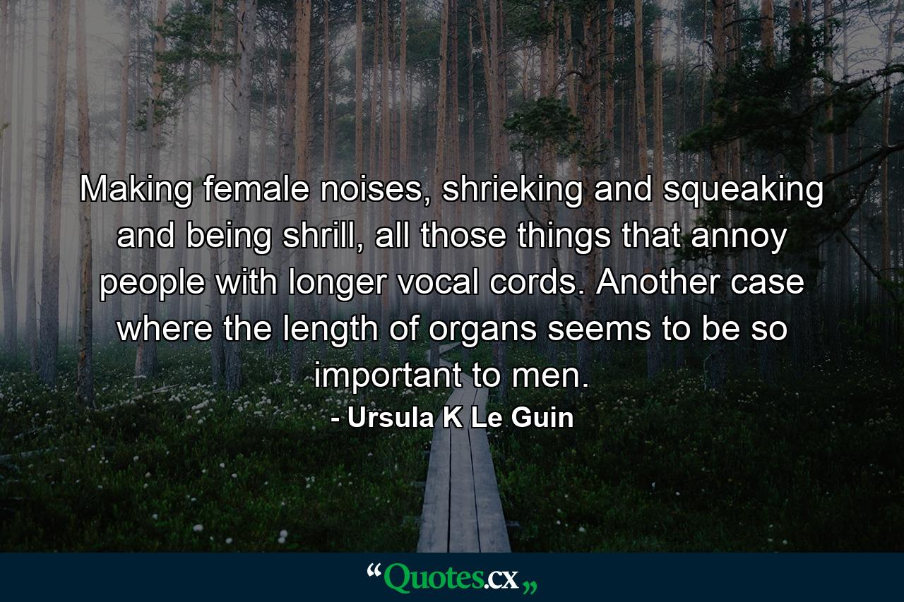 Making female noises, shrieking and squeaking and being shrill, all those things that annoy people with longer vocal cords. Another case where the length of organs seems to be so important to men. - Quote by Ursula K Le Guin