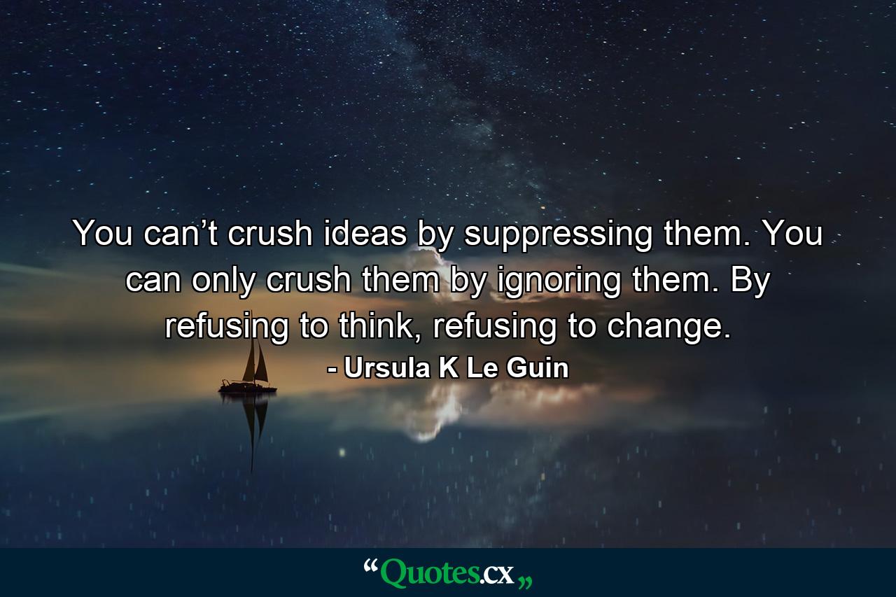 You can’t crush ideas by suppressing them. You can only crush them by ignoring them. By refusing to think, refusing to change. - Quote by Ursula K Le Guin