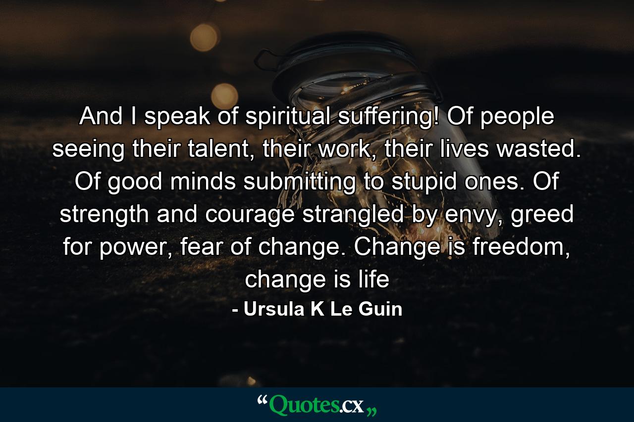 And I speak of spiritual suffering! Of people seeing their talent, their work, their lives wasted. Of good minds submitting to stupid ones. Of strength and courage strangled by envy, greed for power, fear of change. Change is freedom, change is life - Quote by Ursula K Le Guin