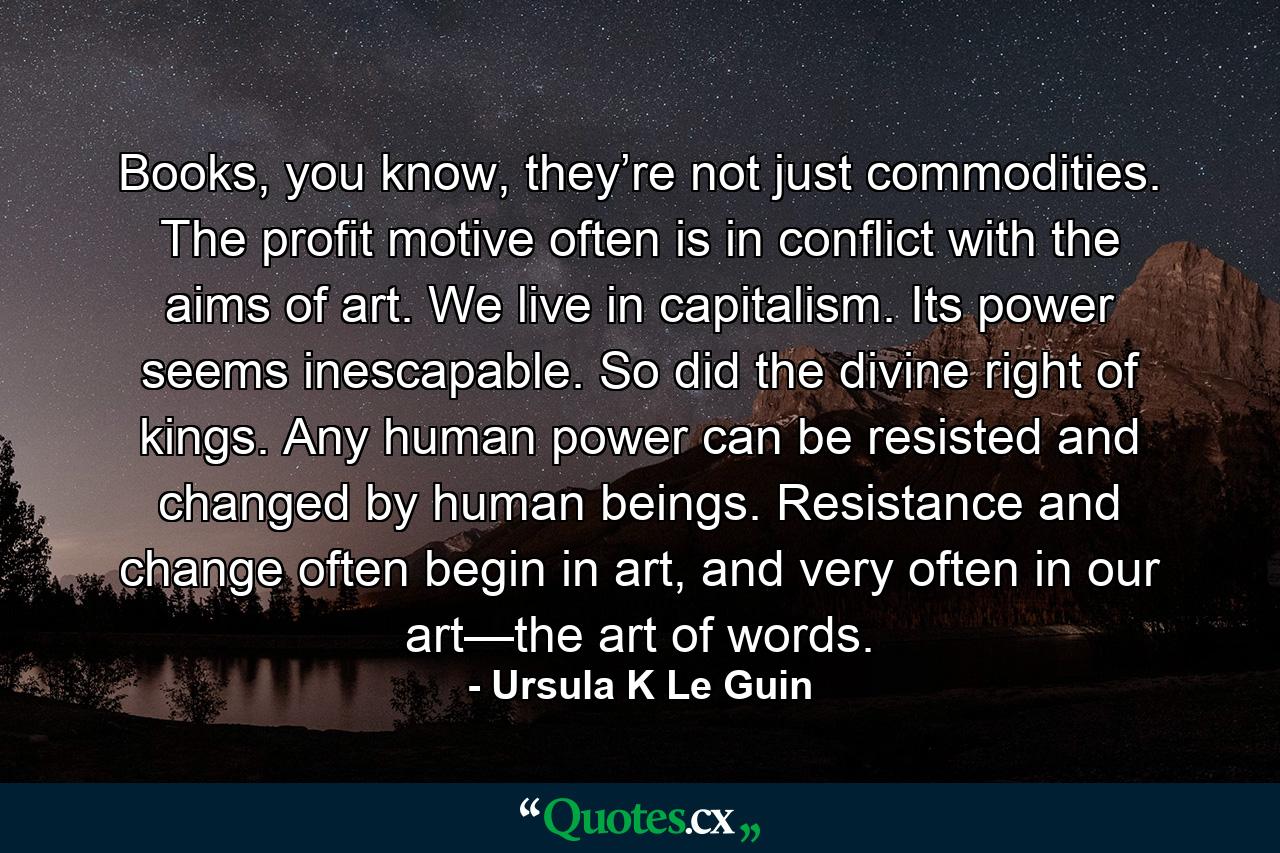 Books, you know, they’re not just commodities. The profit motive often is in conflict with the aims of art. We live in capitalism. Its power seems inescapable. So did the divine right of kings. Any human power can be resisted and changed by human beings. Resistance and change often begin in art, and very often in our art—the art of words. - Quote by Ursula K Le Guin