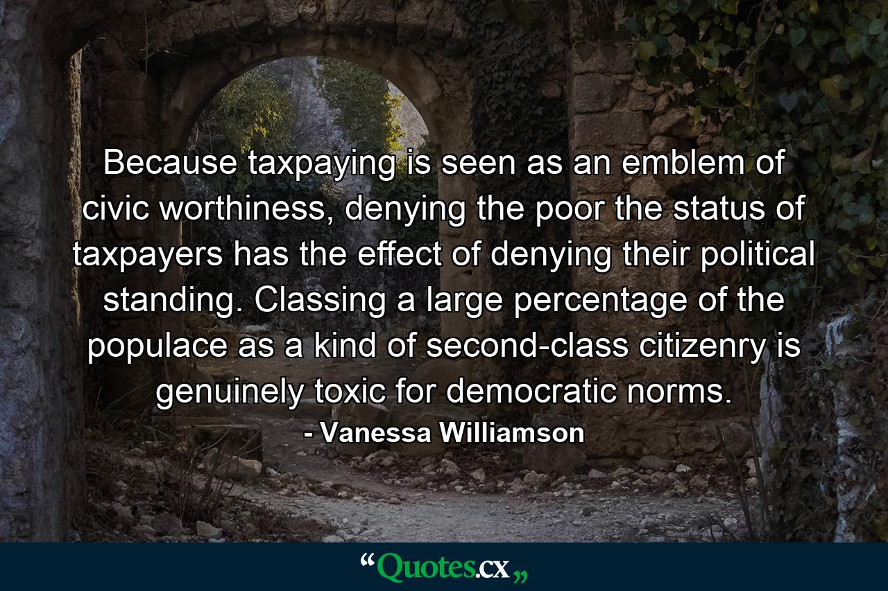 Because taxpaying is seen as an emblem of civic worthiness, denying the poor the status of taxpayers has the effect of denying their political standing. Classing a large percentage of the populace as a kind of second-class citizenry is genuinely toxic for democratic norms. - Quote by Vanessa Williamson