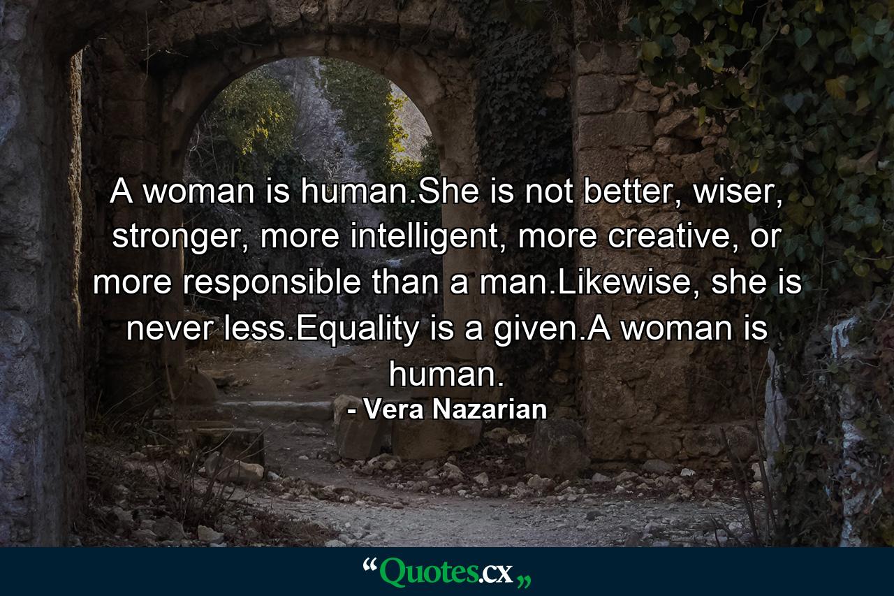 A woman is human.She is not better, wiser, stronger, more intelligent, more creative, or more responsible than a man.Likewise, she is never less.Equality is a given.A woman is human. - Quote by Vera Nazarian