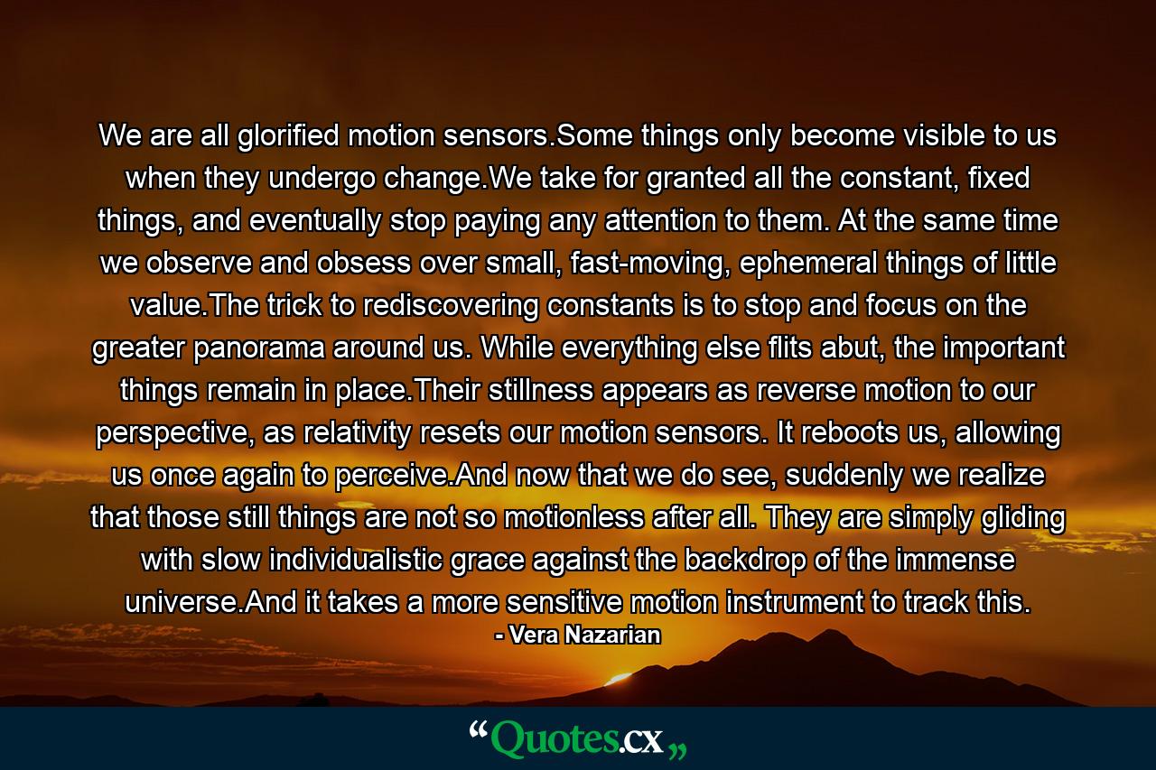 We are all glorified motion sensors.Some things only become visible to us when they undergo change.We take for granted all the constant, fixed things, and eventually stop paying any attention to them. At the same time we observe and obsess over small, fast-moving, ephemeral things of little value.The trick to rediscovering constants is to stop and focus on the greater panorama around us. While everything else flits abut, the important things remain in place.Their stillness appears as reverse motion to our perspective, as relativity resets our motion sensors. It reboots us, allowing us once again to perceive.And now that we do see, suddenly we realize that those still things are not so motionless after all. They are simply gliding with slow individualistic grace against the backdrop of the immense universe.And it takes a more sensitive motion instrument to track this. - Quote by Vera Nazarian