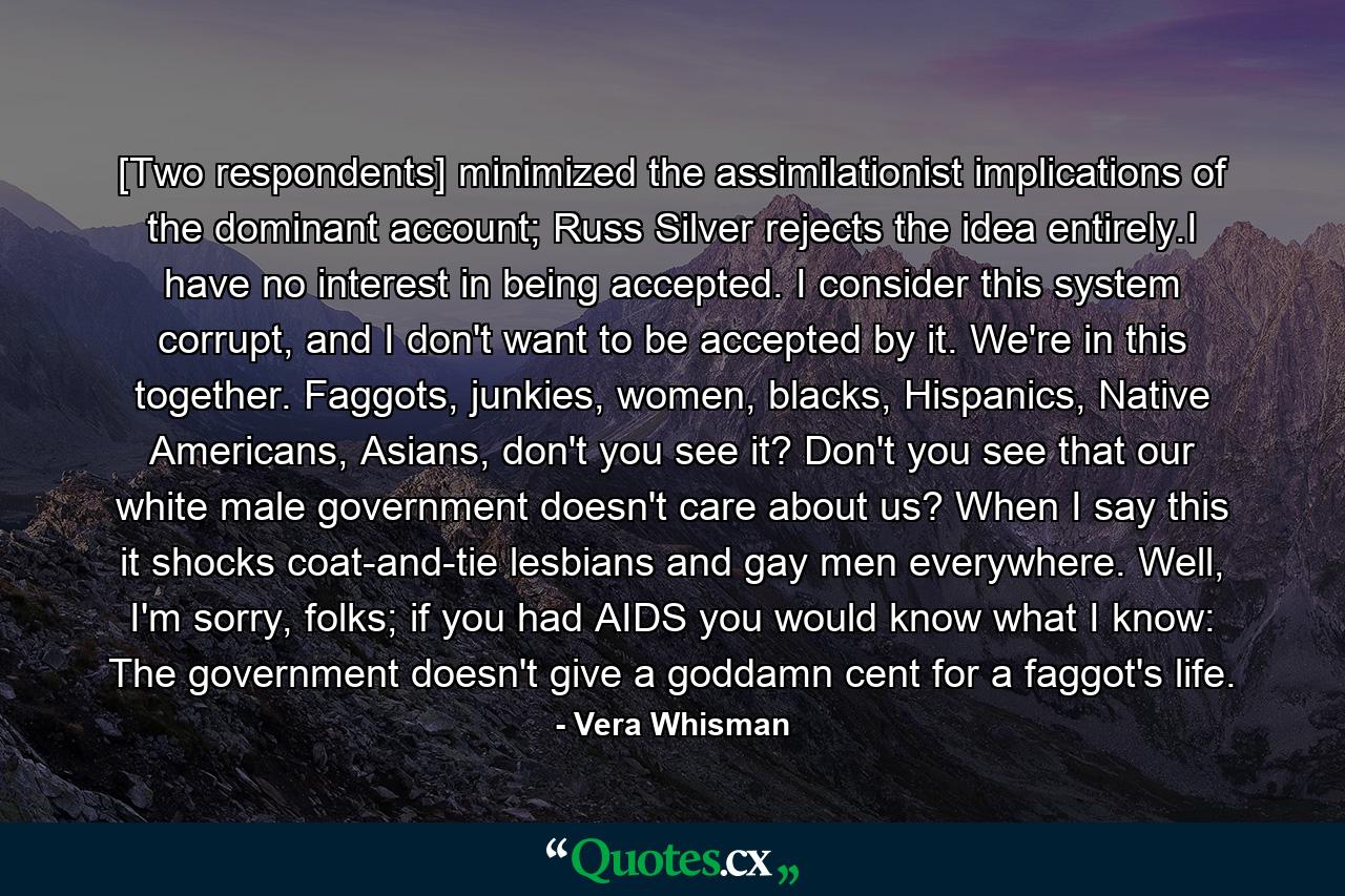 [Two respondents] minimized the assimilationist implications of the dominant account; Russ Silver rejects the idea entirely.I have no interest in being accepted. I consider this system corrupt, and I don't want to be accepted by it. We're in this together. Faggots, junkies, women, blacks, Hispanics, Native Americans, Asians, don't you see it? Don't you see that our white male government doesn't care about us? When I say this it shocks coat-and-tie lesbians and gay men everywhere. Well, I'm sorry, folks; if you had AIDS you would know what I know: The government doesn't give a goddamn cent for a faggot's life. - Quote by Vera Whisman