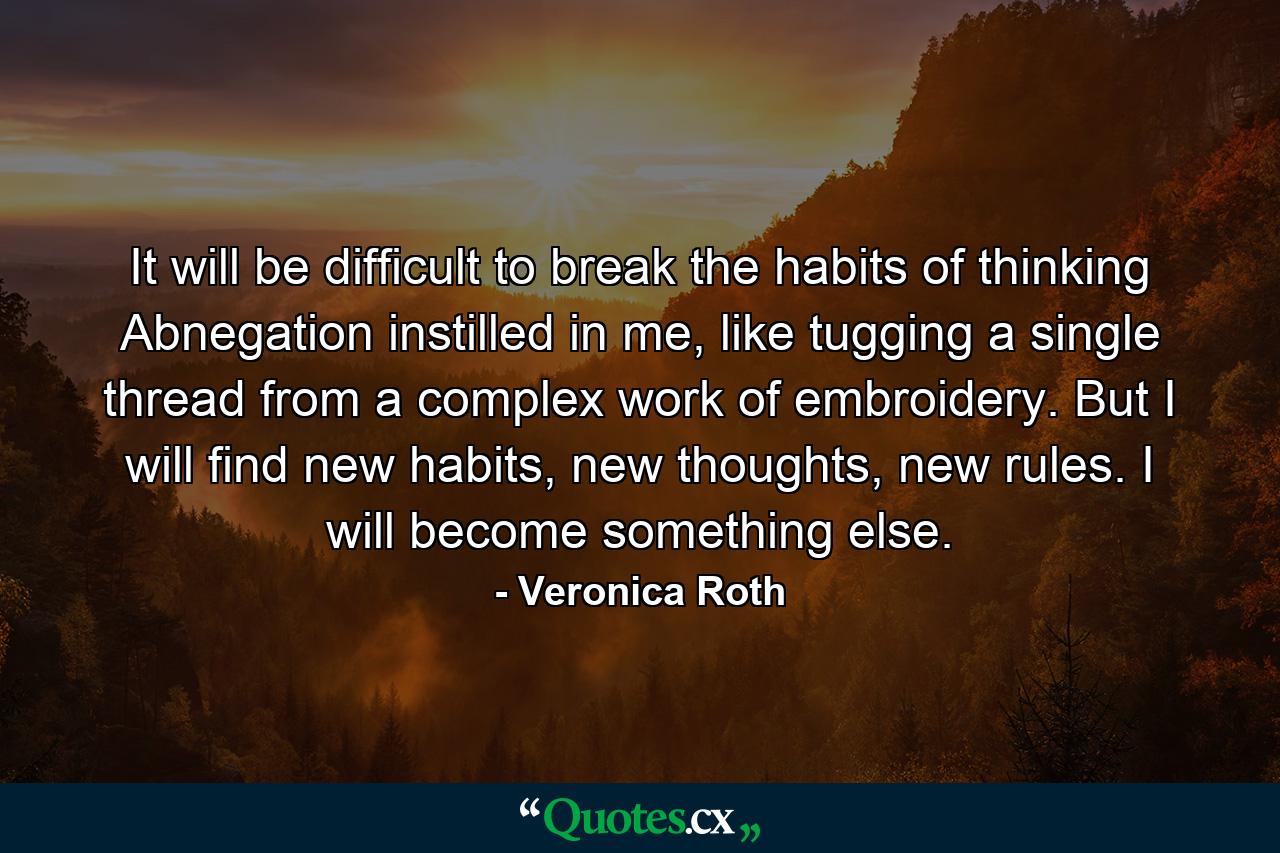 It will be difficult to break the habits of thinking Abnegation instilled in me, like tugging a single thread from a complex work of embroidery. But I will find new habits, new thoughts, new rules. I will become something else. - Quote by Veronica Roth