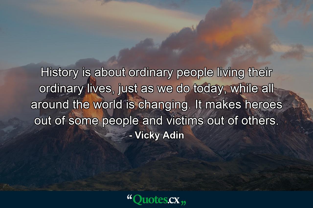 History is about ordinary people living their ordinary lives, just as we do today, while all around the world is changing. It makes heroes out of some people and victims out of others. - Quote by Vicky Adin