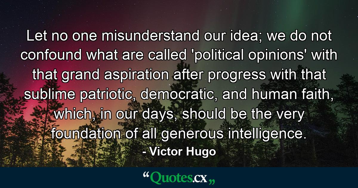 Let no one misunderstand our idea; we do not confound what are called 'political opinions' with that grand aspiration after progress with that sublime patriotic, democratic, and human faith, which, in our days, should be the very foundation of all generous intelligence. - Quote by Victor Hugo