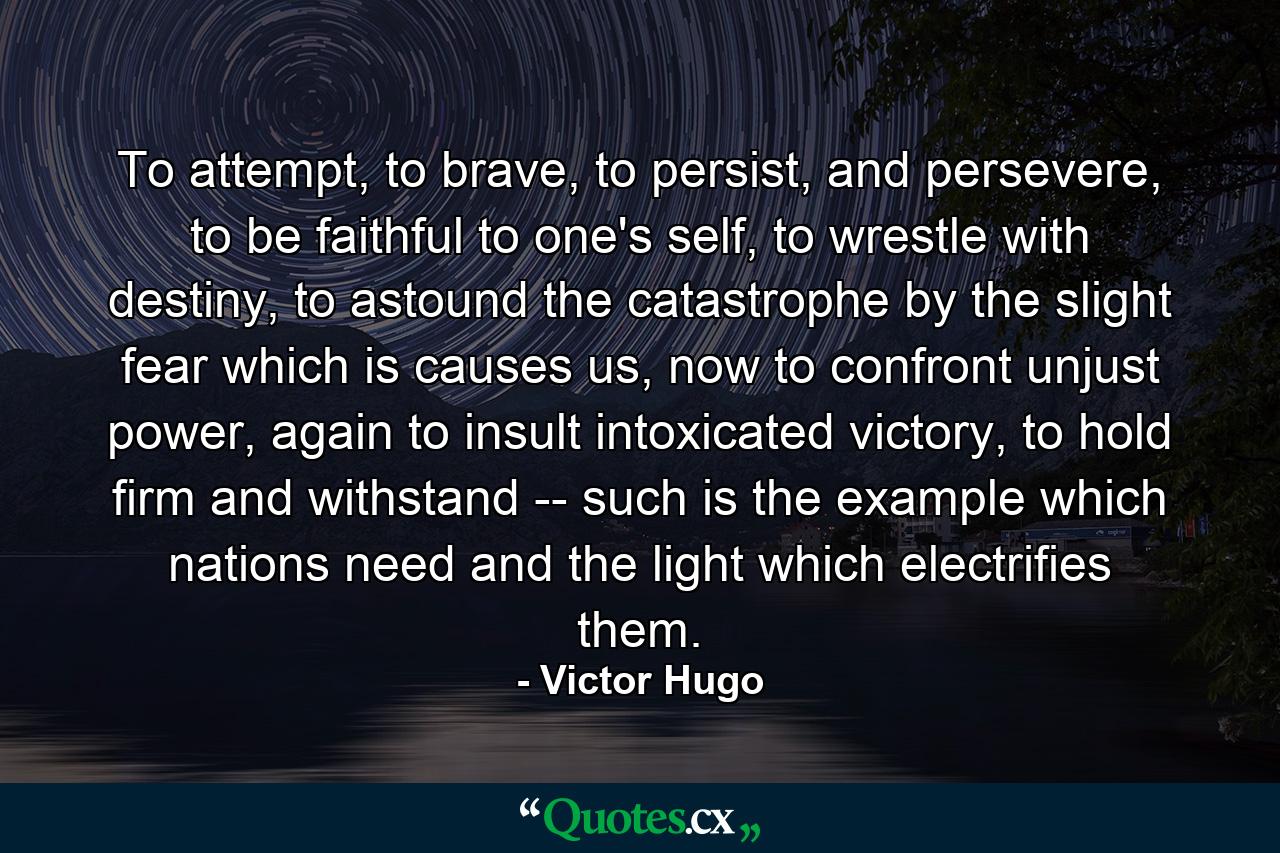 To attempt, to brave, to persist, and persevere, to be faithful to one's self, to wrestle with destiny, to astound the catastrophe by the slight fear which is causes us, now to confront unjust power, again to insult intoxicated victory, to hold firm and withstand -- such is the example which nations need and the light which electrifies them. - Quote by Victor Hugo