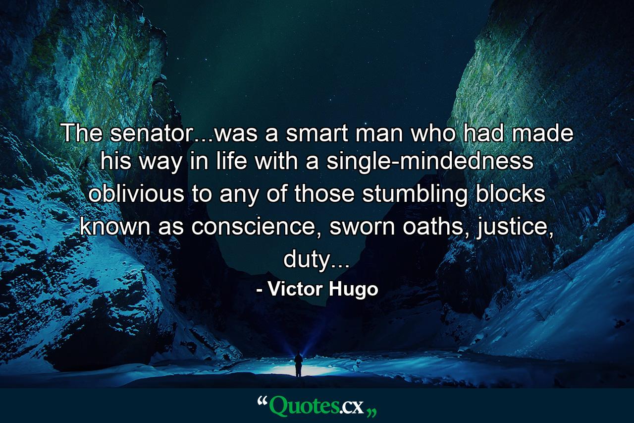 The senator...was a smart man who had made his way in life with a single-mindedness oblivious to any of those stumbling blocks known as conscience, sworn oaths, justice, duty... - Quote by Victor Hugo