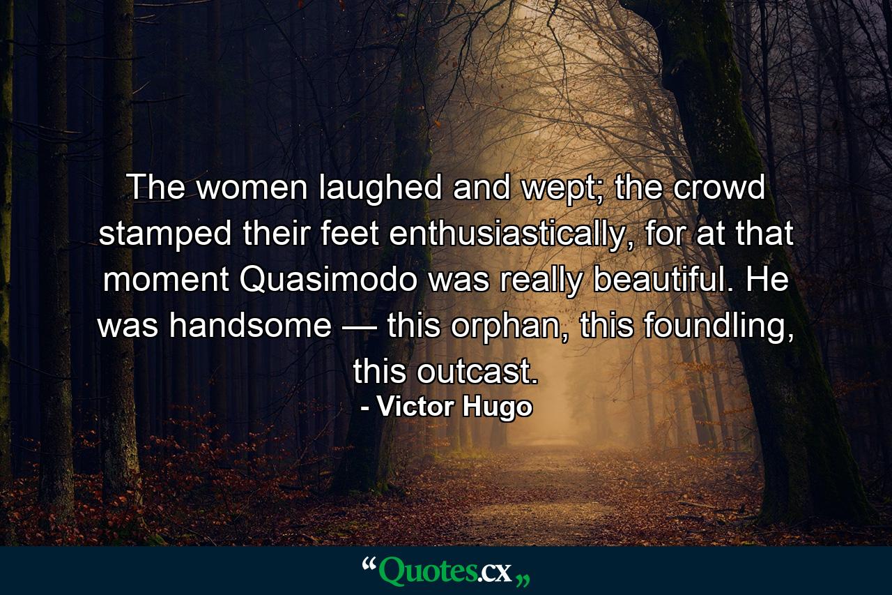 The women laughed and wept; the crowd stamped their feet enthusiastically, for at that moment Quasimodo was really beautiful. He was handsome — this orphan, this foundling, this outcast. - Quote by Victor Hugo