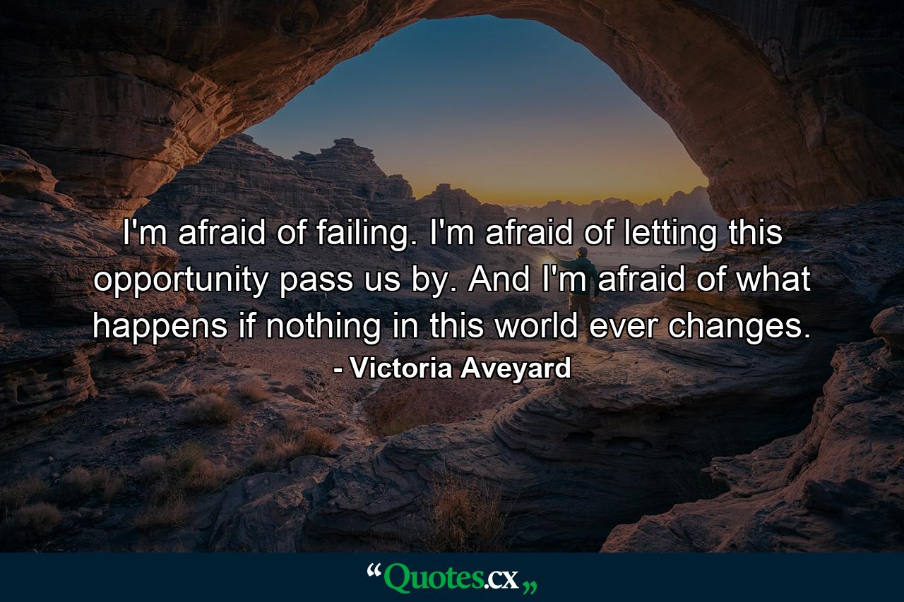 I'm afraid of failing. I'm afraid of letting this opportunity pass us by. And I'm afraid of what happens if nothing in this world ever changes. - Quote by Victoria Aveyard